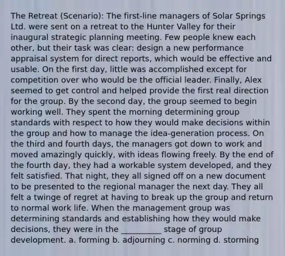 The Retreat (Scenario): The first-line managers of Solar Springs Ltd. were sent on a retreat to the Hunter Valley for their inaugural strategic planning meeting. Few people knew each other, but their task was clear: design a new performance appraisal system for direct reports, which would be effective and usable. On the first day, little was accomplished except for competition over who would be the official leader. Finally, Alex seemed to get control and helped provide the first real direction for the group. By the second day, the group seemed to begin working well. They spent the morning determining group standards with respect to how they would make decisions within the group and how to manage the idea-generation process. On the third and fourth days, the managers got down to work and moved amazingly quickly, with ideas flowing freely. By the end of the fourth day, they had a workable system developed, and they felt satisfied. That night, they all signed off on a new document to be presented to the regional manager the next day. They all felt a twinge of regret at having to break up the group and return to normal work life. When the management group was determining standards and establishing how they would make decisions, they were in the __________ stage of group development. a. forming b. adjourning c. norming d. storming