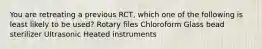 You are retreating a previous RCT, which one of the following is least likely to be used? Rotary files Chloroform Glass bead sterilizer Ultrasonic Heated instruments