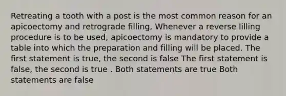 Retreating a tooth with a post is the most common reason for an apicoectomy and retrograde filling, Whenever a reverse lilling procedure is to be used, apicoectomy is mandatory to provide a table into which the preparation and filling will be placed. The first statement is true, the second is false The first statement is false, the second is true . Both statements are true Both statements are false