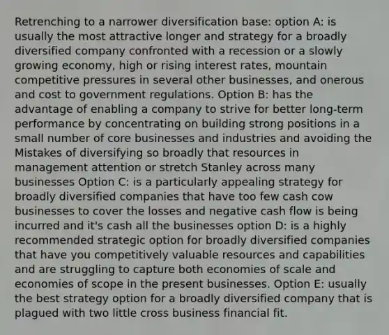 Retrenching to a narrower diversification base: option A: is usually the most attractive longer and strategy for a broadly diversified company confronted with a recession or a slowly growing economy, high or rising interest rates, mountain competitive pressures in several other businesses, and onerous and cost to government regulations. Option B: has the advantage of enabling a company to strive for better long-term performance by concentrating on building strong positions in a small number of core businesses and industries and avoiding the Mistakes of diversifying so broadly that resources in management attention or stretch Stanley across many businesses Option C: is a particularly appealing strategy for broadly diversified companies that have too few cash cow businesses to cover the losses and negative cash flow is being incurred and it's cash all the businesses option D: is a highly recommended strategic option for broadly diversified companies that have you competitively valuable resources and capabilities and are struggling to capture both economies of scale and economies of scope in the present businesses. Option E: usually the best strategy option for a broadly diversified company that is plagued with two little cross business financial fit.