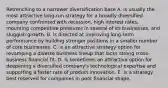 Retrenching to a narrower diversification base A. is usually the most attractive long-run strategy for a broadly diversified company confronted with recession, high interest rates, mounting competitive pressures in several of its businesses, and sluggish growth. B. is directed at improving long-term performance by building stronger positions in a smaller number of core businesses. C. is an attractive strategy option for revamping a diverse business lineup that lacks strong cross-business financial fit. D. is sometimes an attractive option for deepening a diversified company's technological expertise and supporting a faster rate of product innovation. E. is a strategy best reserved for companies in poor financial shape.