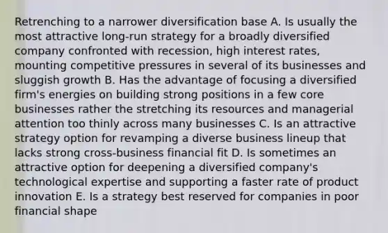 Retrenching to a narrower diversification base A. Is usually the most attractive long-run strategy for a broadly diversified company confronted with recession, high interest rates, mounting competitive pressures in several of its businesses and sluggish growth B. Has the advantage of focusing a diversified firm's energies on building strong positions in a few core businesses rather the stretching its resources and managerial attention too thinly across many businesses C. Is an attractive strategy option for revamping a diverse business lineup that lacks strong cross-business financial fit D. Is sometimes an attractive option for deepening a diversified company's technological expertise and supporting a faster rate of product innovation E. Is a strategy best reserved for companies in poor financial shape