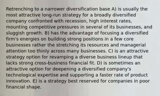 Retrenching to a narrower diversification base A) is usually the most attractive long-run strategy for a broadly diversified company confronted with recession, high interest rates, mounting competitive pressures in several of its businesses, and sluggish growth. B) has the advantage of focusing a diversified firm's energies on building strong positions in a few core businesses rather the stretching its resources and managerial attention too thinly across many businesses. C) is an attractive strategy option for revamping a diverse business lineup that lacks strong cross-business financial fit. D) is sometimes an attractive option for deepening a diversified company's technological expertise and supporting a faster rate of product innovation. E) is a strategy best reserved for companies in poor financial shape.