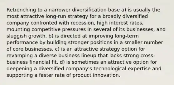 Retrenching to a narrower diversification base a) is usually the most attractive long-run strategy for a broadly diversified company confronted with recession, high interest rates, mounting competitive pressures in several of its businesses, and sluggish growth. b) is directed at improving long-term performance by building stronger positions in a smaller number of core businesses. c) is an attractive strategy option for revamping a diverse business lineup that lacks strong cross-business financial fit. d) is sometimes an attractive option for deepening a diversified company's technological expertise and supporting a faster rate of product innovation.