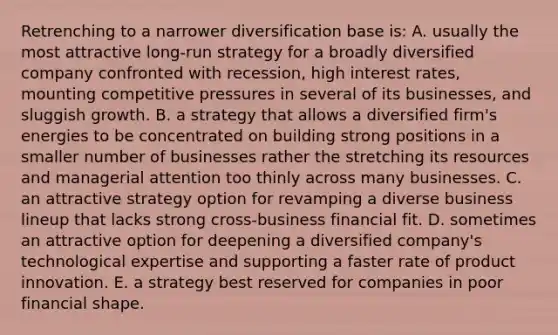 Retrenching to a narrower diversification base is: A. usually the most attractive long-run strategy for a broadly diversified company confronted with recession, high interest rates, mounting competitive pressures in several of its businesses, and sluggish growth. B. a strategy that allows a diversified firm's energies to be concentrated on building strong positions in a smaller number of businesses rather the stretching its resources and managerial attention too thinly across many businesses. C. an attractive strategy option for revamping a diverse business lineup that lacks strong cross-business financial fit. D. sometimes an attractive option for deepening a diversified company's technological expertise and supporting a faster rate of product innovation. E. a strategy best reserved for companies in poor financial shape.