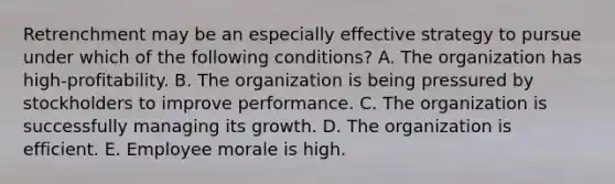 Retrenchment may be an especially effective strategy to pursue under which of the following​ conditions? A. The organization has​ high-profitability. B. The organization is being pressured by stockholders to improve performance. C. The organization is successfully managing its growth. D. The organization is efficient. E. Employee morale is high.