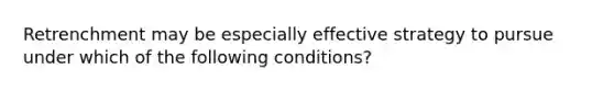 Retrenchment may be especially effective strategy to pursue under which of the following conditions?