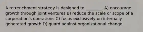 A retrenchment strategy is designed to ________. A) encourage growth through joint ventures B) reduce the scale or scope of a corporation's operations C) focus exclusively on internally generated growth D) guard against organizational change