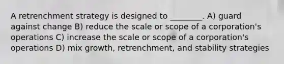 A retrenchment strategy is designed to ________. A) guard against change B) reduce the scale or scope of a corporation's operations C) increase the scale or scope of a corporation's operations D) mix growth, retrenchment, and stability strategies