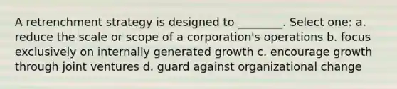 A retrenchment strategy is designed to ________. Select one: a. reduce the scale or scope of a corporation's operations b. focus exclusively on internally generated growth c. encourage growth through joint ventures d. guard against organizational change