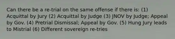 Can there be a re-trial on the same offense if there is: (1) Acquittal by Jury (2) Acquittal by Judge (3) JNOV by Judge; Appeal by Gov. (4) Pretrial Dismissal; Appeal by Gov. (5) Hung Jury leads to Mistrial (6) Different sovereign re-tries