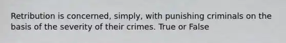 Retribution is concerned, simply, with punishing criminals on the basis of the severity of their crimes. True or False