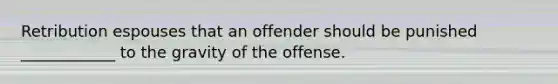 Retribution espouses that an offender should be punished ____________ to the gravity of the offense.