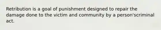 Retribution is a goal of punishment designed to repair the damage done to the victim and community by a person'scriminal act.