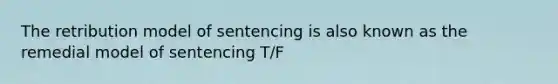 The retribution model of sentencing is also known as the remedial model of sentencing T/F