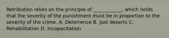 Retribution relies on the principle of ____________, which holds that the severity of the punishment must be in proportion to the severity of the crime. A. Deterrence B. Just deserts C. Rehabilitation D. Incapacitation