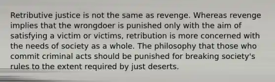 Retributive justice is not the same as revenge. Whereas revenge implies that the wrongdoer is punished only with the aim of satisfying a victim or victims, retribution is more concerned with the needs of society as a whole. The philosophy that those who commit criminal acts should be punished for breaking society's rules to the extent required by just deserts.