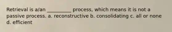 Retrieval is a/an __________ process, which means it is not a passive process. a. reconstructive b. consolidating c. all or none d. efficient