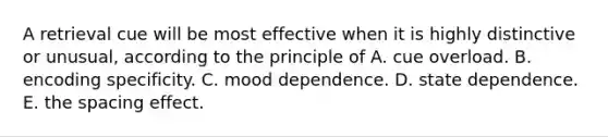 A retrieval cue will be most effective when it is highly distinctive or unusual, according to the principle of A. cue overload. B. encoding specificity. C. mood dependence. D. state dependence. E. the spacing effect.