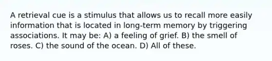 A retrieval cue is a stimulus that allows us to recall more easily information that is located in long-term memory by triggering associations. It may be: A) a feeling of grief. B) the smell of roses. C) the sound of the ocean. D) All of these.