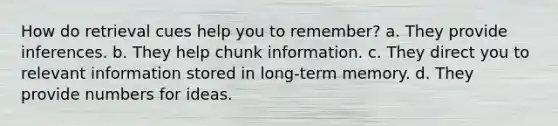 How do retrieval cues help you to remember? a. They provide inferences. b. They help chunk information. c. They direct you to relevant information stored in long-term memory. d. They provide numbers for ideas.