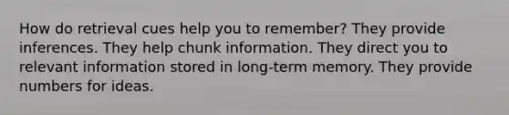 How do retrieval cues help you to remember? They provide inferences. They help chunk information. They direct you to relevant information stored in long-term memory. They provide numbers for ideas.