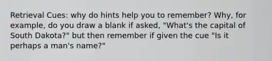 Retrieval Cues: why do hints help you to remember? Why, for example, do you draw a blank if asked, "What's the capital of South Dakota?" but then remember if given the cue "Is it perhaps a man's name?"