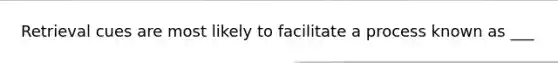 Retrieval cues are most likely to facilitate a process known as ___