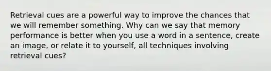 Retrieval cues are a powerful way to improve the chances that we will remember something. Why can we say that memory performance is better when you use a word in a sentence, create an image, or relate it to yourself, all techniques involving retrieval cues?