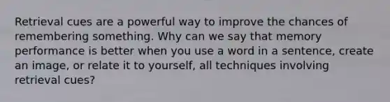 Retrieval cues are a powerful way to improve the chances of remembering something. Why can we say that memory performance is better when you use a word in a sentence, create an image, or relate it to yourself, all techniques involving retrieval cues?