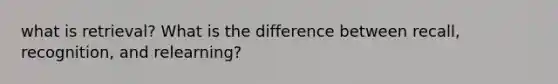 what is retrieval? What is the difference between recall, recognition, and relearning?