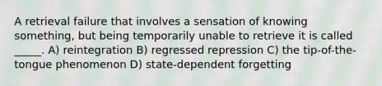 A retrieval failure that involves a sensation of knowing something, but being temporarily unable to retrieve it is called _____. A) reintegration B) regressed repression C) the tip-of-the-tongue phenomenon D) state-dependent forgetting