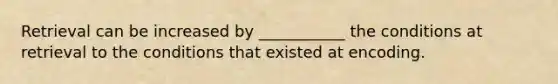 Retrieval can be increased by ___________ the conditions at retrieval to the conditions that existed at encoding.