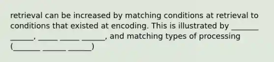 retrieval can be increased by matching conditions at retrieval to conditions that existed at encoding. This is illustrated by _______ ______, _____ _____ ______, and matching types of processing (_______ ______ ______)