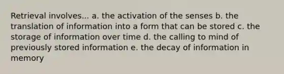 Retrieval involves... a. the activation of the senses b. the translation of information into a form that can be stored c. the storage of information over time d. the calling to mind of previously stored information e. the decay of information in memory