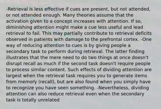 -Retrieval is less effective if cues are present, but not attended, or not attended enough. Many theories assume that the activation given to a concept increases with attention. If so, diminishing attention might make a cue less useful and lead retrieval to fail. This may partially contribute to retrieval deficits observed in patients with damage to the prefrontal cortex. -One way of reducing attention to cues is by giving people a secondary task to perform during retrieval. The latter finding illustrates that the mere need to do two things at once doesn't disrupt recall as much if the second task doesn't require people to process similar content. Such effects of dividing attention are largest when the retrieval task requires you to generate items from memory (recall), but are also found when you simply have to recognize you have seen something. -Nevertheless, dividing attention can also reduce retrieval even when the secondary task is totally unrelated