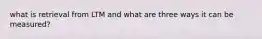 what is retrieval from LTM and what are three ways it can be measured?