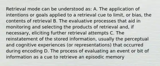 Retrieval mode can be understood as: A. The application of intentions or goals applied to a retrieval cue to limit, or bias, the contents of retrieval B. The evaluative processes that aid in monitoring and selecting the products of retrieval and, if necessary, eliciting further retrieval attempts C. The reinstatement of the stored information, usually the perceptual and cognitive experiences (or representations) that occurred during encoding D. The process of evaluating an event or bit of information as a cue to retrieve an episodic memory