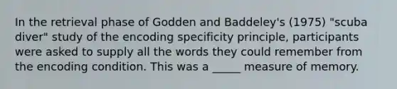 In the retrieval phase of Godden and Baddeley's (1975) "scuba diver" study of the encoding specificity principle, participants were asked to supply all the words they could remember from the encoding condition. This was a _____ measure of memory.