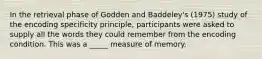 In the retrieval phase of Godden and Baddeley's (1975) study of the encoding specificity principle, participants were asked to supply all the words they could remember from the encoding condition. This was a _____ measure of memory.