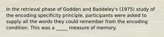 In the retrieval phase of Godden and Baddeley's (1975) study of the encoding specificity principle, participants were asked to supply all the words they could remember from the encoding condition. This was a _____ measure of memory.