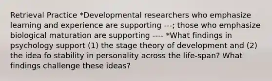 Retrieval Practice *Developmental researchers who emphasize learning and experience are supporting ---; those who emphasize biological maturation are supporting ---- *What findings in psychology support (1) the stage theory of development and (2) the idea fo stability in personality across the life-span? What findings challenge these ideas?