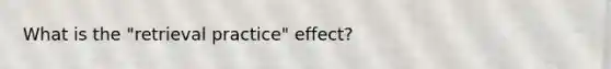 What is the "retrieval practice" effect?