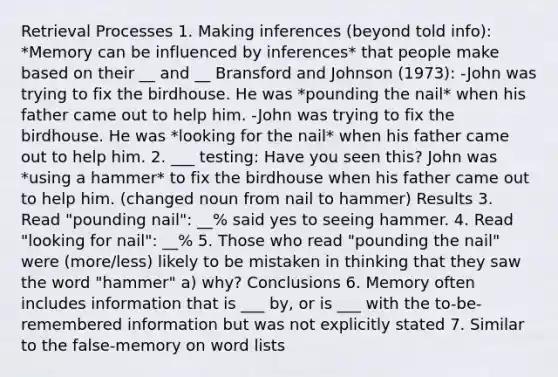 Retrieval Processes 1. Making inferences (beyond told info): *Memory can be influenced by inferences* that people make based on their __ and __ Bransford and Johnson (1973): -John was trying to fix the birdhouse. He was *pounding the nail* when his father came out to help him. -John was trying to fix the birdhouse. He was *looking for the nail* when his father came out to help him. 2. ___ testing: Have you seen this? John was *using a hammer* to fix the birdhouse when his father came out to help him. (changed noun from nail to hammer) Results 3. Read "pounding nail": __% said yes to seeing hammer. 4. Read "looking for nail": __% 5. Those who read "pounding the nail" were (more/less) likely to be mistaken in thinking that they saw the word "hammer" a) why? Conclusions 6. Memory often includes information that is ___ by, or is ___ with the to-be-remembered information but was not explicitly stated 7. Similar to the false-memory on word lists