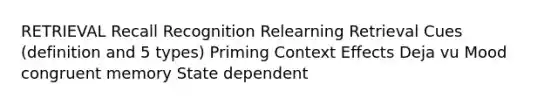 RETRIEVAL Recall Recognition Relearning Retrieval Cues (definition and 5 types) Priming Context Effects Deja vu Mood congruent memory State dependent