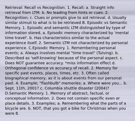 Retrieval: Recall vs Recognition. 1. Recall; a. Straight info retrieval from LTM. b. No leading from hints or cues. 2. Recognition; c. Clues or prompts give to aid retrieval. d. Usually similar stimuli to what is to be retrieved B. Episodic vs Semantic Memory. 1. Episodic and semantic LTM distinguished by type of information stored. a. Episodic memory characterized by 'mental time travel'. b. Has characteristics similar to the actual experience itself. 2. Semantic LTM not characterized by personal experience. C.Episodic Memory. 1. Remembering personal events; a. Always involves mental "time travel" (Tulving). b. Described as 'self-knowing' because of the personal aspect. c. Does NOT guarantee accuracy. *miss information effect d. Orthogonal conﬁdence vs accuracy of recall. 2. Memory for speciﬁc past events, places, times, etc. 3. Often called biographical memory, as it is about events from our personal past. 4. Example; "ﬂashbulb" memories; a. Where were you... b. Sept. 11th, 2001? c. Columbia shuttle disaster (2004)? D.Semantic Memory. 1. Memory of abstract, factual, or conceptual information. 2. Does not contain speciﬁc even or place details. 3. Examples; a. Remembering what the parts of a bicycle are. b. NOT, that you got a bike for Christmas when you were 8.