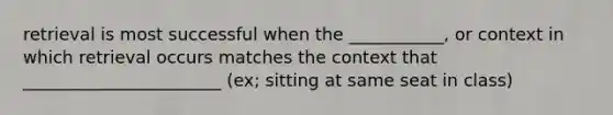 retrieval is most successful when the ___________, or context in which retrieval occurs matches the context that _______________________ (ex; sitting at same seat in class)