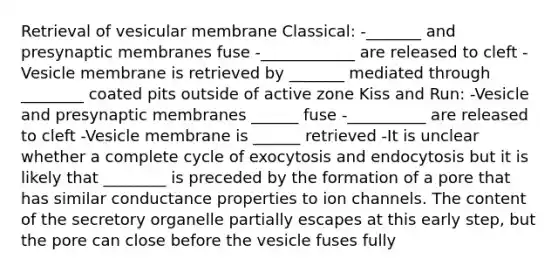 Retrieval of vesicular membrane Classical: -_______ and presynaptic membranes fuse -____________ are released to cleft -Vesicle membrane is retrieved by _______ mediated through ________ coated pits outside of active zone Kiss and Run: -Vesicle and presynaptic membranes ______ fuse -__________ are released to cleft -Vesicle membrane is ______ retrieved -It is unclear whether a complete cycle of exocytosis and endocytosis but it is likely that ________ is preceded by the formation of a pore that has similar conductance properties to ion channels. The content of the secretory organelle partially escapes at this early step, but the pore can close before the vesicle fuses fully