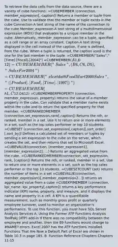 To retrieve the data cells from the data source, there are a variety of cube functions: =CUBEMEMBER (connection, member_expression[, caption]) Returns a member or tuple from the cube. Use to validate that the member or tuple exists in the cube Connection-A text string of the name of the connection to the cube Member_expression-A text string of a multidimensional expression (MDX) that evaluates to a unique member in the cube. Alternatively, member_expression can be a tuple, specified as a cell range or an array constant. Caption-A text string displayed in the cell instead of the caption, if one is defined, from the cube. When a tuple is returned, the caption used is the one for the last member in the tuple. =CUBEMEMBER("Sales","[Time].[Fiscal].[2004]") =CUBEMEMBER(A1,D12) =CUBEMEMBER("Sales",(B4, C6, D5),"SalesFor2004") =CUBEMEMBER("xlextdat8 FoodMart 2000 Sales","([Product].[Food],[Time].[1997])") =CUBEMEMBER(A1,C12:D12) =CUBEMEMBERPROPERTY (connection, member_expression, property) returns the value of a member property in the cube. Can validate that a member name exists within the cube and to return the specified property for that member. =CUBERANKEDMEMBER (connection,set_expression,rank[,caption]) Returns the nth, or ranked, member in a set. Use it to return one or more elements in a set, such as the top sales performer or top 10 students. =CUBESET (connection,set_expression[,caption][,sort_order][,sort_by]) Defines a calculated set of members or tuples by sending a set expression to the cube on the server, which creates the set, and then returns that set to Microsoft Excel. =CUBEVALUE(connection, [member_expression1], [member_expression2], ...) Returns an aggregated value from the cube. =CUBERANKEDMEMBER(connection, set_expression, rank, [caption]) Returns the nth, or ranked, member in a set. Use to return one or more elements in a set, such as the top sales performer or the top 10 students. =CUBESETCOUNT (set) returns the number of items in a set =CUBEVALUE(connection, member_expression1[,member_expression2...]) returns an aggregated value from a cube =CUBEKPIMEMBER (connection, kpi_name, kpi_property[,caption]) returns a key performance indicator (KPI) name, property, and measure, and it displays the name and property in a cell. A KPI is a quantifiable measurement, such as monthly <a href='https://www.questionai.com/knowledge/klIB6Lsdwh-gross-profit' class='anchor-knowledge'>gross profit</a> or quarterly employee turnover, used to monitor an organization's performance. To use this function, you must have SQL Server Analysis Services A. Using the Former ATP Functions Analysis ToolPakj (ATP) add-in If there was no compatibility between the employee and another, then the 89 functions would change to #NAME? errors. Excel 2007 has the ATP functions installed. Functions That Are Now a Default Part of Excel are shown in Table 10.3 in page 185. B. Function Reference Chapters Chapters 11-15