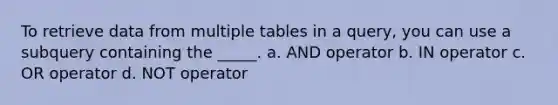 To retrieve data from multiple tables in a query, you can use a subquery containing the _____. a. AND operator b. IN operator c. OR operator d. NOT operator